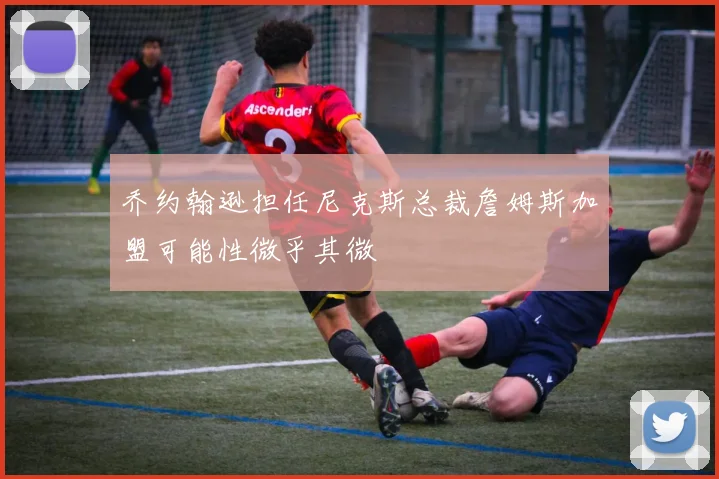 乔约翰逊担任尼克斯总裁詹姆斯加盟可能性微乎其微
