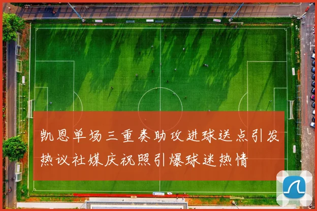 凯恩单场三重奏助攻进球送点引发热议社媒庆祝照引爆球迷热情