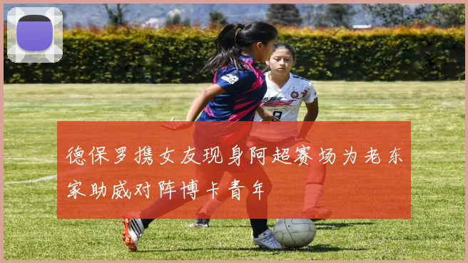 德保罗携女友现身阿超赛场为老东家助威对阵博卡青年